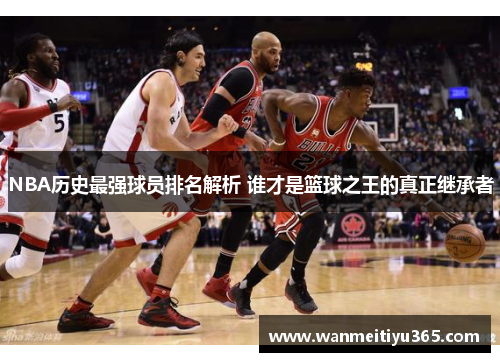 NBA历史最强球员排名解析 谁才是篮球之王的真正继承者